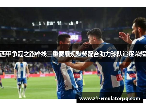 西甲争冠之路锋线三重奏展现默契配合助力球队追逐荣耀