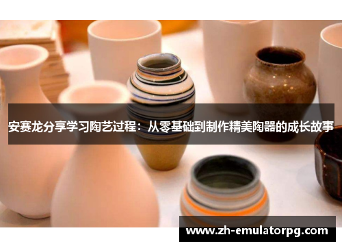 安赛龙分享学习陶艺过程：从零基础到制作精美陶器的成长故事