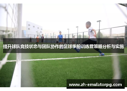 提升球队竞技状态与团队协作的足球季前训练营策略分析与实施