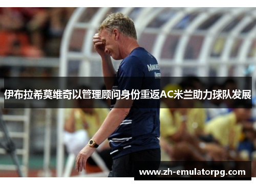 伊布拉希莫维奇以管理顾问身份重返AC米兰助力球队发展