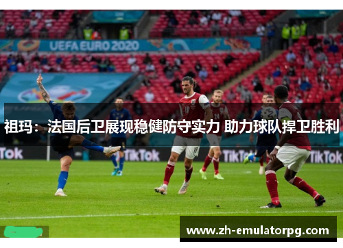 祖玛：法国后卫展现稳健防守实力 助力球队捍卫胜利