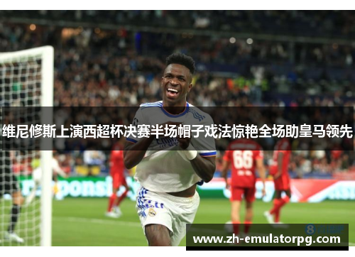 维尼修斯上演西超杯决赛半场帽子戏法惊艳全场助皇马领先