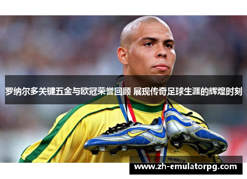 罗纳尔多关键五金与欧冠荣誉回顾 展现传奇足球生涯的辉煌时刻
