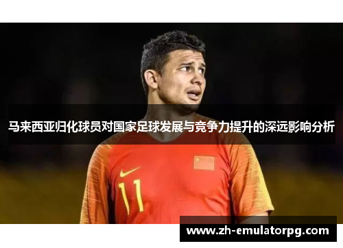 马来西亚归化球员对国家足球发展与竞争力提升的深远影响分析